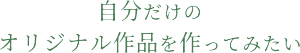 自分だけのオリジナル作品を作ってみたい